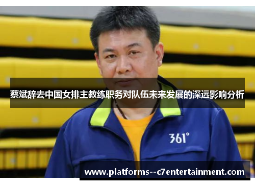 蔡斌辞去中国女排主教练职务对队伍未来发展的深远影响分析 蔡斌辞去中国女排主教练职务对队伍未来发展的深远影响分析