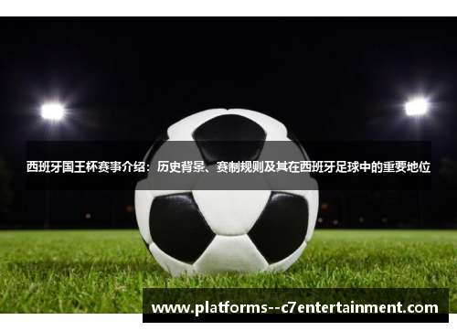 西班牙国王杯赛事介绍：历史背景、赛制规则及其在西班牙足球中的重要地位