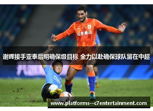 谢晖接手亚泰后明确保级目标 全力以赴确保球队留在中超