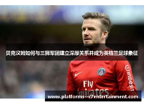 贝克汉姆如何与三狮军团建立深厚关系并成为英格兰足球象征