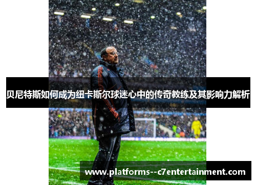 贝尼特斯如何成为纽卡斯尔球迷心中的传奇教练及其影响力解析 贝尼特斯如何成为纽卡斯尔球迷心中的传奇教练及其影响力解析