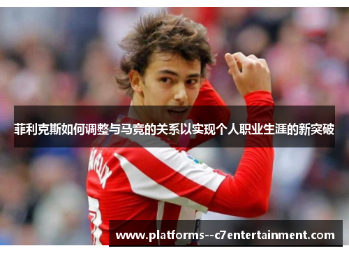 菲利克斯如何调整与马竞的关系以实现个人职业生涯的新突破