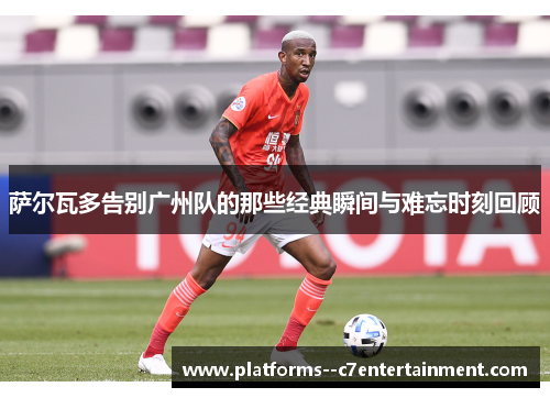 萨尔瓦多告别广州队的那些经典瞬间与难忘时刻回顾 萨尔瓦多告别广州队的那些经典瞬间与难忘时刻回顾