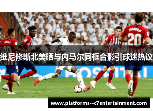 维尼修斯北美晒与内马尔同框合影引球迷热议