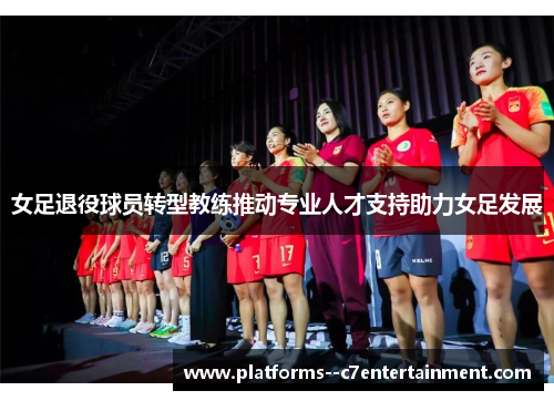 女足退役球员转型教练推动专业人才支持助力女足发展 女足退役球员转型教练推动专业人才支持助力女足发展
