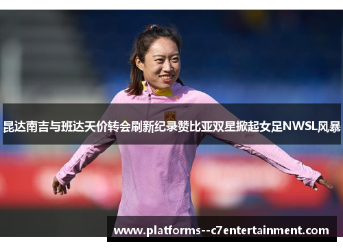 昆达南吉与班达天价转会刷新纪录赞比亚双星掀起女足NWSL风暴