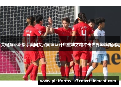 艾玛海耶斯接手美国女足国家队开启重建之路冲击世界巅峰新周期