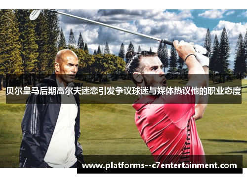 贝尔皇马后期高尔夫迷恋引发争议球迷与媒体热议他的职业态度