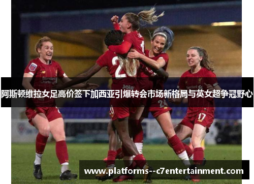 阿斯顿维拉女足高价签下加西亚引爆转会市场新格局与英女超争冠野心