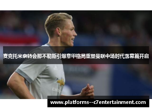 麦克托米奈转会那不勒斯引爆意甲格局重塑曼联中场时代落幕篇开启