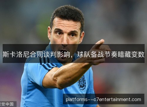 斯卡洛尼合同谈判影响，球队备战节奏暗藏变数